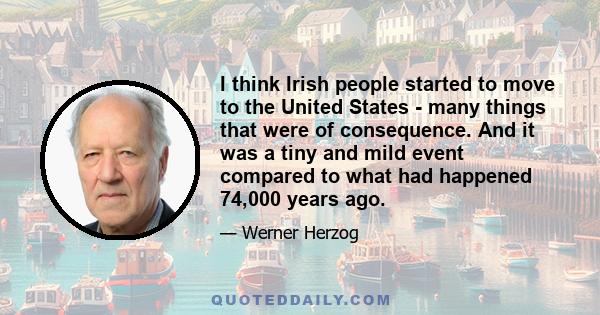 I think Irish people started to move to the United States - many things that were of consequence. And it was a tiny and mild event compared to what had happened 74,000 years ago.