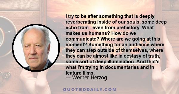 I try to be after something that is deeply reverberating inside of our souls, some deep echo from - even from prehistory. What makes us humans? How do we communicate? Where are we going at this moment? Something for an