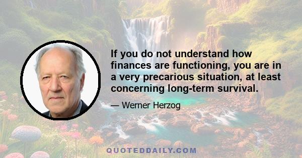 If you do not understand how finances are functioning, you are in a very precarious situation, at least concerning long-term survival.