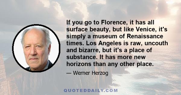 If you go to Florence, it has all surface beauty, but like Venice, it's simply a museum of Renaissance times. Los Angeles is raw, uncouth and bizarre, but it's a place of substance. It has more new horizons than any