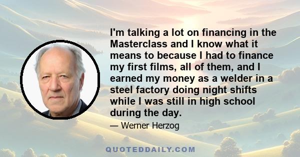 I'm talking a lot on financing in the Masterclass and I know what it means to because I had to finance my first films, all of them, and I earned my money as a welder in a steel factory doing night shifts while I was