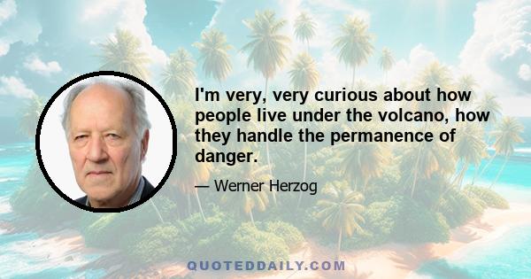 I'm very, very curious about how people live under the volcano, how they handle the permanence of danger.