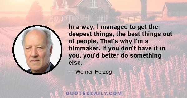 In a way, I managed to get the deepest things, the best things out of people. That's why I'm a filmmaker. If you don't have it in you, you'd better do something else.