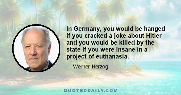 In Germany, you would be hanged if you cracked a joke about Hitler and you would be killed by the state if you were insane in a project of euthanasia.