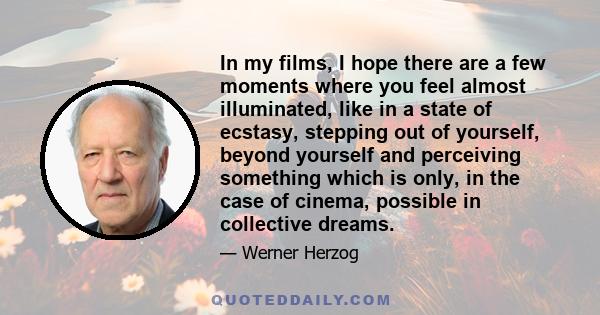 In my films, I hope there are a few moments where you feel almost illuminated, like in a state of ecstasy, stepping out of yourself, beyond yourself and perceiving something which is only, in the case of cinema,