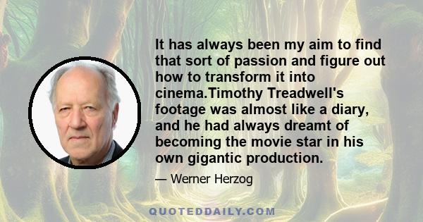 It has always been my aim to find that sort of passion and figure out how to transform it into cinema.Timothy Treadwell's footage was almost like a diary, and he had always dreamt of becoming the movie star in his own