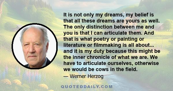 It is not only my dreams, my belief is that all these dreams are yours as well. The only distinction between me and you is that I can articulate them. And that is what poetry or painting or literature or filmmaking is