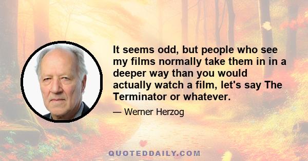 It seems odd, but people who see my films normally take them in in a deeper way than you would actually watch a film, let's say The Terminator or whatever.