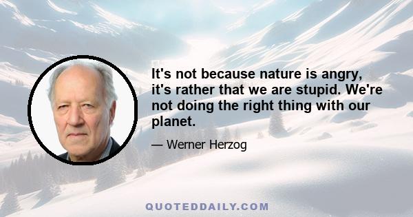 It's not because nature is angry, it's rather that we are stupid. We're not doing the right thing with our planet.