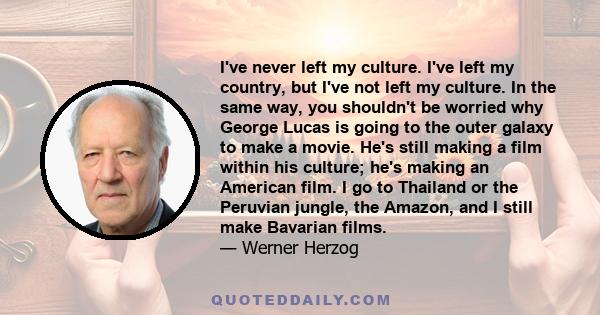 I've never left my culture. I've left my country, but I've not left my culture. In the same way, you shouldn't be worried why George Lucas is going to the outer galaxy to make a movie. He's still making a film within