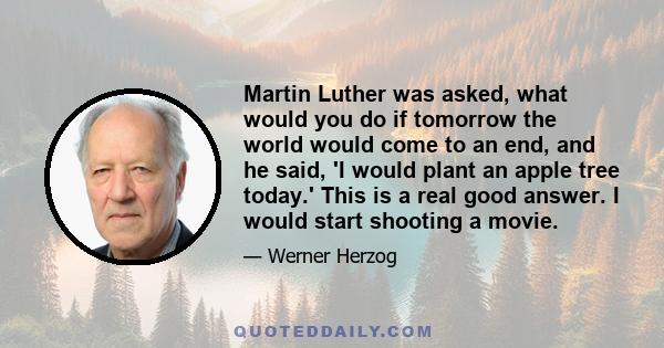 Martin Luther was asked, what would you do if tomorrow the world would come to an end, and he said, 'I would plant an apple tree today.' This is a real good answer. I would start shooting a movie.