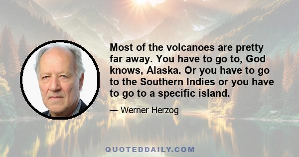 Most of the volcanoes are pretty far away. You have to go to, God knows, Alaska. Or you have to go to the Southern Indies or you have to go to a specific island.