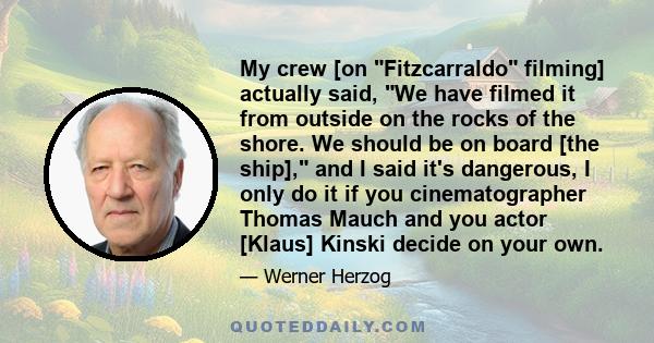 My crew [on Fitzcarraldo filming] actually said, We have filmed it from outside on the rocks of the shore. We should be on board [the ship], and I said it's dangerous, I only do it if you cinematographer Thomas Mauch