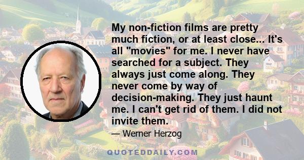 My non-fiction films are pretty much fiction, or at least close... It's all movies for me. I never have searched for a subject. They always just come along. They never come by way of decision-making. They just haunt me. 