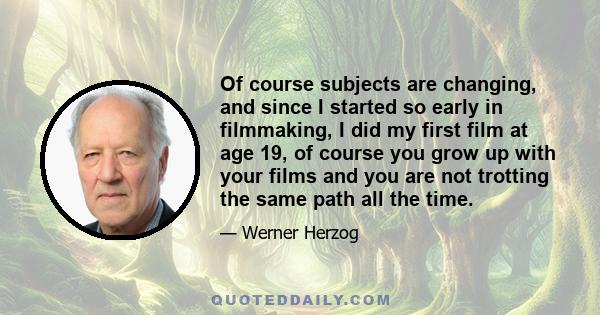 Of course subjects are changing, and since I started so early in filmmaking, I did my first film at age 19, of course you grow up with your films and you are not trotting the same path all the time.