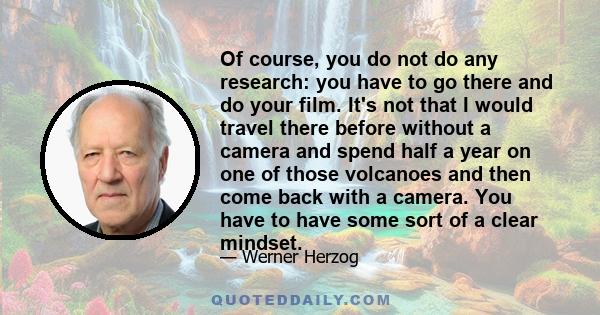 Of course, you do not do any research: you have to go there and do your film. It's not that I would travel there before without a camera and spend half a year on one of those volcanoes and then come back with a camera.