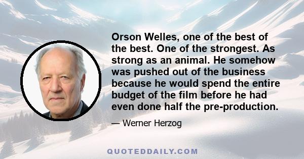 Orson Welles, one of the best of the best. One of the strongest. As strong as an animal. He somehow was pushed out of the business because he would spend the entire budget of the film before he had even done half the