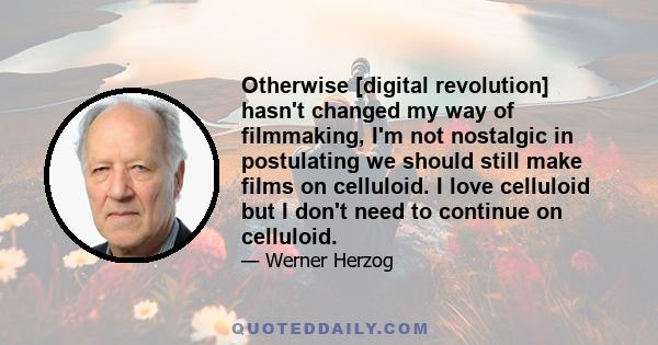 Otherwise [digital revolution] hasn't changed my way of filmmaking, I'm not nostalgic in postulating we should still make films on celluloid. I love celluloid but I don't need to continue on celluloid.