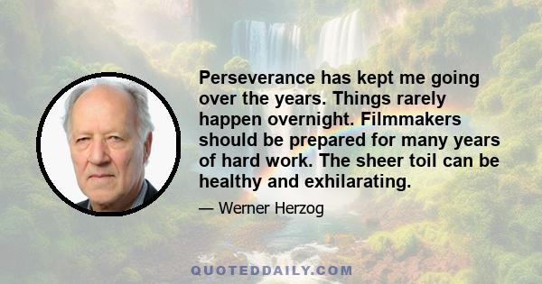 Perseverance has kept me going over the years. Things rarely happen overnight. Filmmakers should be prepared for many years of hard work. The sheer toil can be healthy and exhilarating.