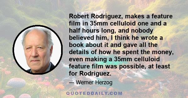 Robert Rodriguez, makes a feature film in 35mm celluloid one and a half hours long, and nobody believed him, I think he wrote a book about it and gave all the details of how he spent the money, even making a 35mm