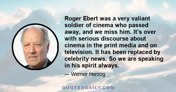 Roger Ebert was a very valiant soldier of cinema who passed away, and we miss him. It's over with serious discourse about cinema in the print media and on television. It has been replaced by celebrity news. So we are