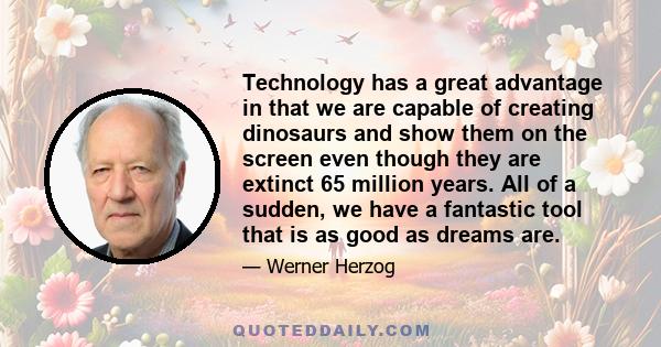 Technology has a great advantage in that we are capable of creating dinosaurs and show them on the screen even though they are extinct 65 million years. All of a sudden, we have a fantastic tool that is as good as