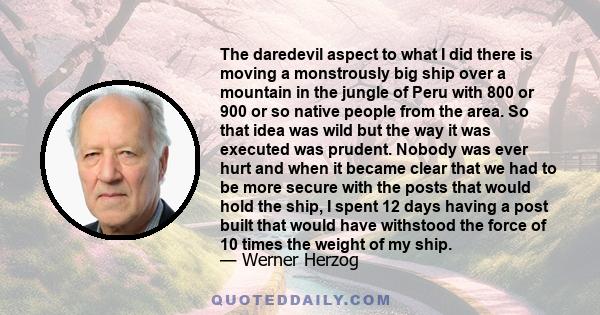 The daredevil aspect to what I did there is moving a monstrously big ship over a mountain in the jungle of Peru with 800 or 900 or so native people from the area. So that idea was wild but the way it was executed was