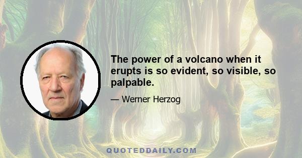 The power of a volcano when it erupts is so evident, so visible, so palpable.