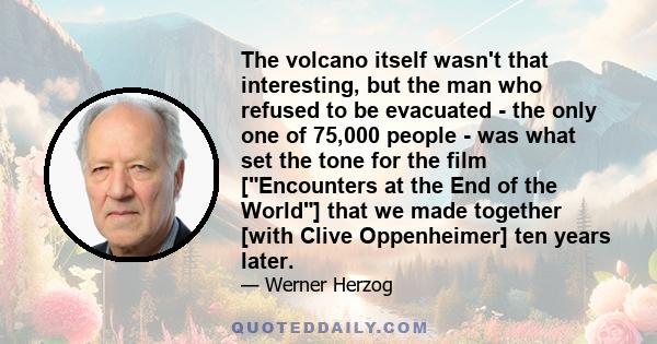 The volcano itself wasn't that interesting, but the man who refused to be evacuated - the only one of 75,000 people - was what set the tone for the film [Encounters at the End of the World] that we made together [with