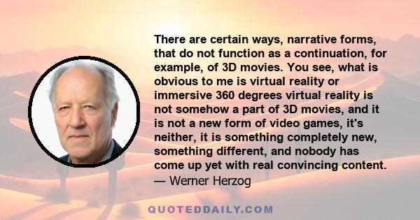 There are certain ways, narrative forms, that do not function as a continuation, for example, of 3D movies. You see, what is obvious to me is virtual reality or immersive 360 degrees virtual reality is not somehow a