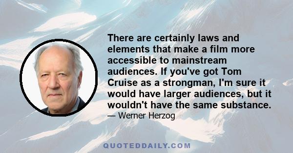 There are certainly laws and elements that make a film more accessible to mainstream audiences. If you've got Tom Cruise as a strongman, I'm sure it would have larger audiences, but it wouldn't have the same substance.