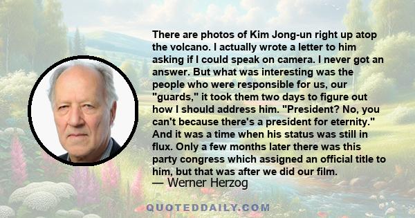 There are photos of Kim Jong-un right up atop the volcano. I actually wrote a letter to him asking if I could speak on camera. I never got an answer. But what was interesting was the people who were responsible for us,