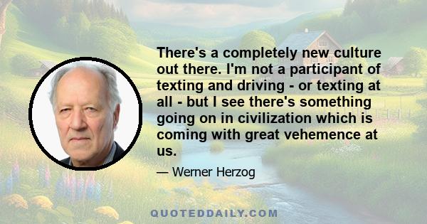 There's a completely new culture out there. I'm not a participant of texting and driving - or texting at all - but I see there's something going on in civilization which is coming with great vehemence at us.