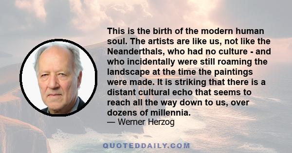 This is the birth of the modern human soul. The artists are like us, not like the Neanderthals, who had no culture - and who incidentally were still roaming the landscape at the time the paintings were made. It is