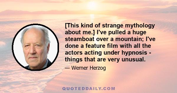 [This kind of strange mythology about me.] I've pulled a huge steamboat over a mountain; I've done a feature film with all the actors acting under hypnosis - things that are very unusual.