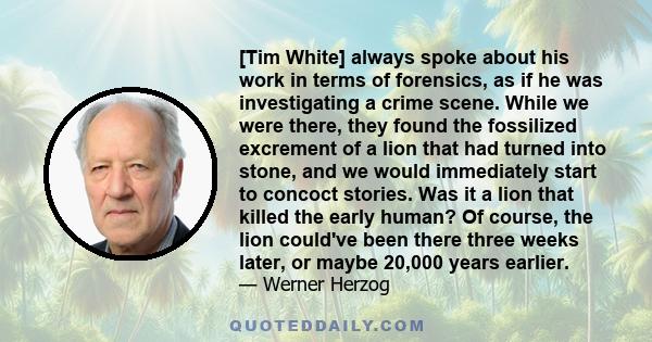 [Tim White] always spoke about his work in terms of forensics, as if he was investigating a crime scene. While we were there, they found the fossilized excrement of a lion that had turned into stone, and we would