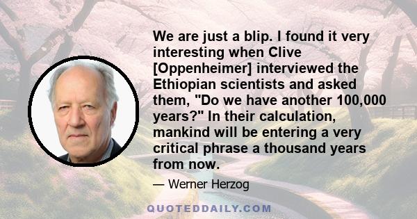 We are just a blip. I found it very interesting when Clive [Oppenheimer] interviewed the Ethiopian scientists and asked them, Do we have another 100,000 years? In their calculation, mankind will be entering a very