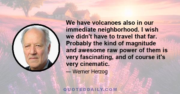 We have volcanoes also in our immediate neighborhood. I wish we didn't have to travel that far. Probably the kind of magnitude and awesome raw power of them is very fascinating, and of course it's very cinematic.