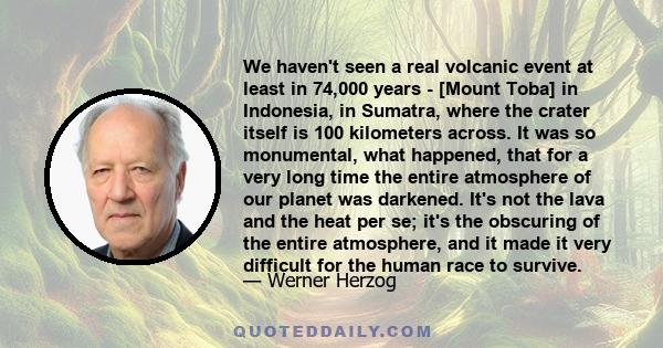 We haven't seen a real volcanic event at least in 74,000 years - [Mount Toba] in Indonesia, in Sumatra, where the crater itself is 100 kilometers across. It was so monumental, what happened, that for a very long time