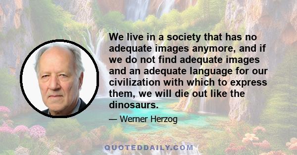 We live in a society that has no adequate images anymore, and if we do not find adequate images and an adequate language for our civilization with which to express them, we will die out like the dinosaurs.