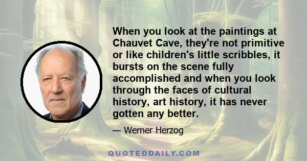 When you look at the paintings at Chauvet Cave, they're not primitive or like children's little scribbles, it bursts on the scene fully accomplished and when you look through the faces of cultural history, art history,