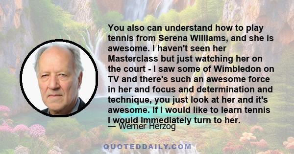 You also can understand how to play tennis from Serena Williams, and she is awesome. I haven't seen her Masterclass but just watching her on the court - I saw some of Wimbledon on TV and there's such an awesome force in 