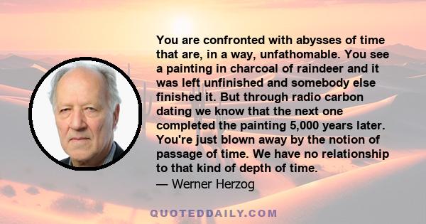 You are confronted with abysses of time that are, in a way, unfathomable. You see a painting in charcoal of raindeer and it was left unfinished and somebody else finished it. But through radio carbon dating we know that 