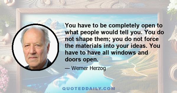 You have to be completely open to what people would tell you. You do not shape them; you do not force the materials into your ideas. You have to have all windows and doors open.