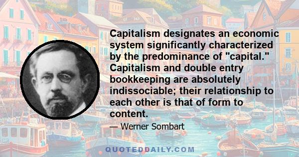 Capitalism designates an economic system significantly characterized by the predominance of capital. Capitalism and double entry bookkeeping are absolutely indissociable; their relationship to each other is that of form 