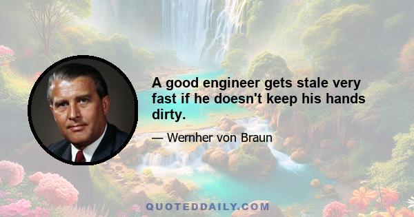 A good engineer gets stale very fast if he doesn't keep his hands dirty.