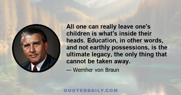 All one can really leave one's children is what's inside their heads. Education, in other words, and not earthly possessions, is the ultimate legacy, the only thing that cannot be taken away.