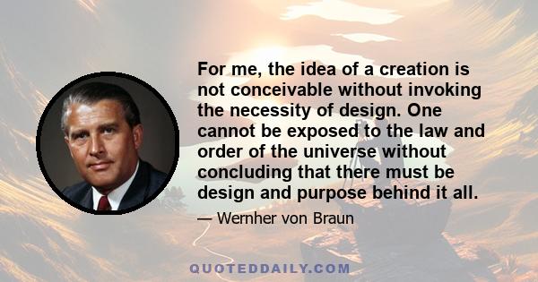 For me, the idea of a creation is not conceivable without invoking the necessity of design. One cannot be exposed to the law and order of the universe without concluding that there must be design and purpose behind it