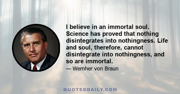 I believe in an immortal soul. Science has proved that nothing disintegrates into nothingness. Life and soul, therefore, cannot disintegrate into nothingness, and so are immortal.