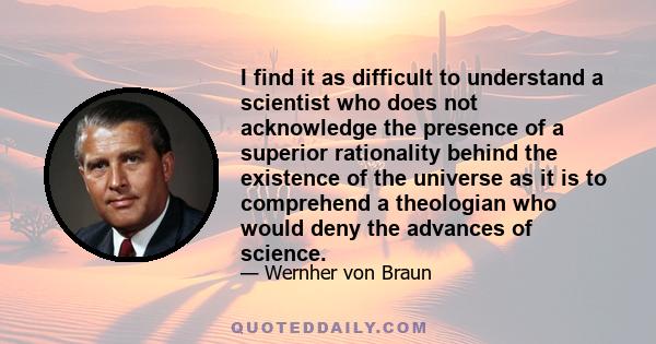 I find it as difficult to understand a scientist who does not acknowledge the presence of a superior rationality behind the existence of the universe as it is to comprehend a theologian who would deny the advances of